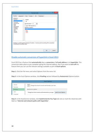 Excel 2013
18
Disable automatic conversion of hyperlink in Excel 2013
Excel 2013 has a feature that automatically does a conversion of all web address in to hyperlinks. This
conversion takes place as you complete typing the internet address. But if you want to turn off this
feature then you can use the relevant settings available as part of Excel options.
Step 1: Click the File menu and select Options from the menu list.
Step 2: In the Excel Options window, click Proofing section followed by Autocorrect Options button.
Step 3: In the AutoCorrect window, click AutoFormat As You Type tab and un mark the check box with
label as “Internet and network paths with hyperlinks”.
 