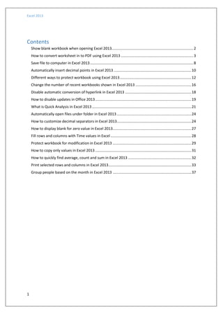 Excel 2013
1
Contents
Show blank workbook when opening Excel 2013...............................................................................2
How to convert worksheet in to PDF using Excel 2013 ......................................................................3
Save file to computer in Excel 2013....................................................................................................8
Automatically insert decimal points in Excel 2013 ...........................................................................10
Different ways to protect workbook using Excel 2013.....................................................................12
Change the number of recent workbooks shown in Excel 2013 ......................................................16
Disable automatic conversion of hyperlink in Excel 2013 ................................................................18
How to disable updates in Office 2013.............................................................................................19
What is Quick Analysis in Excel 2013................................................................................................21
Automatically open files under folder in Excel 2013 ........................................................................24
How to customize decimal separators in Excel 2013........................................................................24
How to display blank for zero value in Excel 2013............................................................................27
Fill rows and columns with Time values in Excel ..............................................................................28
Protect workbook for modification in Excel 2013 ............................................................................29
How to copy only values in Excel 2013.............................................................................................31
How to quickly find average, count and sum in Excel 2013 .............................................................32
Print selected rows and columns in Excel 2013................................................................................33
Group people based on the month in Excel 2013 ............................................................................37
 