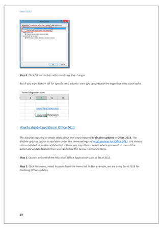 Excel 2013
19
Step 4: Click OK button to confirm and save the changes.
But if you want to turn off for specific web address then you can precede the hyperlink with apostrophe.
How to disable updates in Office 2013
This tutorial explains in simple steps about the steps required to disable updates in Office 2013. The
disable updates option is available under the same settings as install updates for Office 2013. It is always
recommended to enable updates but if there are any other scenario where you want to turn of the
automatic update feature then you can follow the below mentioned steps.
Step 1: Launch any one of the Microsoft Office Application such as Excel 2013.
Step 2: Click File menu, select Account from the menu list. In this example, we are using Excel 2013 for
disabling Office updates.
 