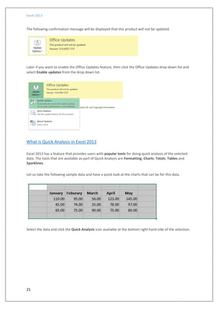 Excel 2013
21
The following confirmation message will be displayed that this product will not be updated.
Later if you want to enable the Office Updates feature, then click the Office Updates drop down list and
select Enable updates from the drop down list.
What is Quick Analysis in Excel 2013
Excel 2013 has a feature that provides users with popular tools for doing quick analysis of the selected
data. The tools that are available as part of Quick Analysis are Formatting, Charts, Totals, Tables and
Sparklines.
Let us take the following sample data and have a quick look at the charts that can be for this data.
Select the data and click the Quick Analysis icon available at the bottom right hand side of the selection.
 