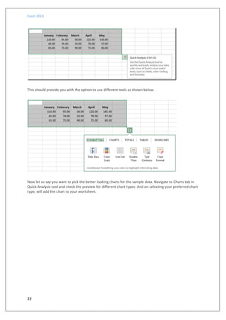 Excel 2013
22
This should provide you with the option to use different tools as shown below.
Now let us say you want to pick the better looking charts for the sample data. Navigate to Charts tab in
Quick Analysis tool and check the preview for different chart types. And on selecting your preferred chart
type, will add the chart to your worksheet.
 
