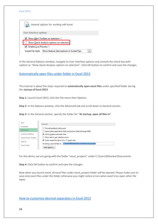 Excel 2013
24
In the General Options window, navigate to User Interface options and unmark the check box with
caption as “Show Quick Analysis options on selection”. Click OK button to confirm and save the changes.
Automatically open files under folder in Excel 2013
This tutorial is about the steps required to automatically open excel files under specified folder during
the startup of Excel 2013.
Step 1: Launch Excel 2013, click the File menu then Options.
Step 2: In the Options window, click the Advanced tab and scroll down to General section.
Step 3: In the General section, specify the folder for “At startup, open all files in”
For this demo, we are going with the folder “excel_projects” under C:UsersRShankarDocuments.
Step 4: Click OK button to confirm and save the changes.
Now when you launch excel, all excel files under excel_project folder will be opened. Please make sure to
save only excel files under the folder otherwise you might notice errors when excel tries open other file
types.
How to customize decimal separators in Excel 2013
 