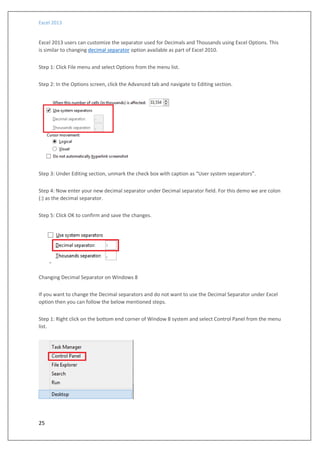 Excel 2013
25
Excel 2013 users can customize the separator used for Decimals and Thousands using Excel Options. This
is similar to changing decimal separator option available as part of Excel 2010.
Step 1: Click File menu and select Options from the menu list.
Step 2: In the Options screen, click the Advanced tab and navigate to Editing section.
Step 3: Under Editing section, unmark the check box with caption as “User system separators”.
Step 4: Now enter your new decimal separator under Decimal separator field. For this demo we are colon
(:) as the decimal separator.
Step 5: Click OK to confirm and save the changes.
Changing Decimal Separator on Windows 8
If you want to change the Decimal separators and do not want to use the Decimal Separator under Excel
option then you can follow the below mentioned steps.
Step 1: Right click on the bottom end corner of Window 8 system and select Control Panel from the menu
list.
 