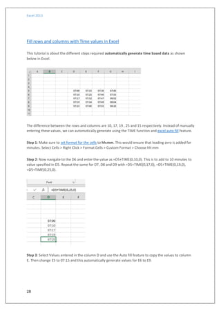 Excel 2013
28
Fill rows and columns with Time values in Excel
This tutorial is about the different steps required automatically generate time based data as shown
below in Excel.
The difference between the rows and columns are 10, 17, 19 , 25 and 15 respectively. Instead of manually
entering these values, we can automatically generate using the TIME function and excel auto fill feature.
Step 1: Make sure to set format for the cells to hh:mm. This would ensure that leading zero is added for
minutes. Select Cells > Right Click > Format Cells > Custom Format > Choose hh:mm
Step 2: Now navigate to the D6 and enter the value as =D5+TIME(0,10,0). This is to add to 10 minutes to
value specified in D5. Repeat the same for D7, D8 and D9 with =D5+TIME(0,17,0), =D5+TIME(0,19,0),
=D5+TIME(0,25,0).
Step 3: Select Values entered in the column D and use the Auto fill feature to copy the values to column
E. Then change E5 to 07:15 and this automatically generate values for E6 to E9.
 