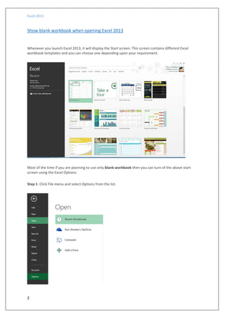 Excel 2013
2
Show blank workbook when opening Excel 2013
Whenever you launch Excel 2013, it will display the Start screen. This screen contains different Excel
workbook templates and you can choose one depending upon your requirement.
Most of the time if you are planning to use only blank workbook then you can turn of the above start
screen using the Excel Options.
Step 1: Click File menu and select Options from the list.
 