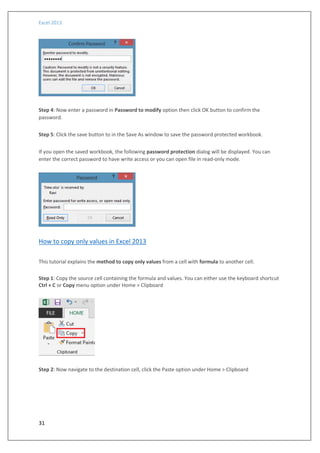 Excel 2013
31
Step 4: Now enter a password in Password to modify option then click OK button to confirm the
password.
Step 5: Click the save button to in the Save As window to save the password protected workbook.
If you open the saved workbook, the following password protection dialog will be displayed. You can
enter the correct password to have write access or you can open file in read-only mode.
How to copy only values in Excel 2013
This tutorial explains the method to copy only values from a cell with formula to another cell.
Step 1: Copy the source cell containing the formula and values. You can either use the keyboard shortcut
Ctrl + C or Copy menu option under Home > Clipboard
Step 2: Now navigate to the destination cell, click the Paste option under Home > Clipboard
 