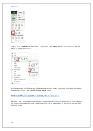 Excel 2013
32
Step 3: From the Paste drop down, select Values under Paste Values section. This should copy only the
values to the destination cell.
Another alternate method to access the Paste Value option is to right click on the destination cell and cell
required option from Paste Options or Paste Special menus.
How to quickly find average, count and sum in Excel 2013
Excel 2013 users can quickly find out average, count and sum of cells either horizontally or vertically using
the display options available as part of excel status bar. Let us say you want to find out the average of the
following series.
 