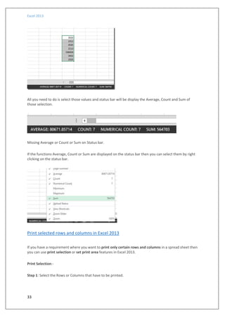Excel 2013
33
All you need to do is select those values and status bar will be display the Average, Count and Sum of
those selection.
Missing Average or Count or Sum on Status bar.
If the functions Average, Count or Sum are displayed on the status bar then you can select them by right
clicking on the status bar.
Print selected rows and columns in Excel 2013
If you have a requirement where you want to print only certain rows and columns in a spread sheet then
you can use print selection or set print area features in Excel 2013.
Print Selection:-
Step 1: Select the Rows or Columns that have to be printed.
 