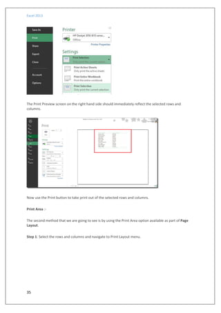 Excel 2013
35
The Print Preview screen on the right hand side should immediately reflect the selected rows and
columns.
Now use the Print button to take print out of the selected rows and columns.
Print Area :-
The second method that we are going to see is by using the Print Area option available as part of Page
Layout.
Step 1: Select the rows and columns and navigate to Print Layout menu.
 