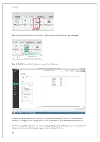 Excel 2013
36
Step 2: Navigate to Page Setup section then click Print Area option and select Set Print Area.
Step 3: Click File menu then Print menu to open the Print Screen.
The Print Preview screen should automatically display only the selected rows and columns without
making any changes to Print Settings. Now use the Print button to print the selection in Excel 2013.
Set Print Area can be used when you are frequently printing only those selected rows and columns. But
make sure to clear the Print Area once you are done with your Printing.
 
