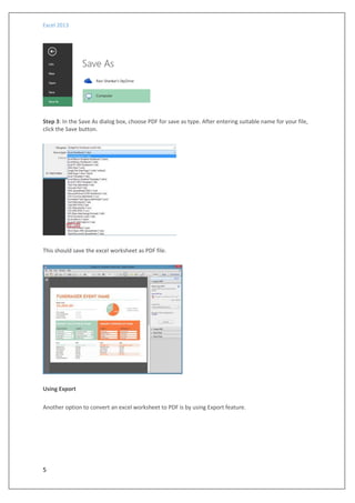 Excel 2013
5
Step 3: In the Save As dialog box, choose PDF for save as type. After entering suitable name for your file,
click the Save button.
This should save the excel worksheet as PDF file.
Using Export
Another option to convert an excel worksheet to PDF is by using Export feature.
 