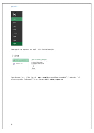 Excel 2013
6
Step 1: Click the File menu and select Export from the menu list.
Step 2: In the Export screen, click the Create PDF/XPS button under Create a PDF/XPS Document. This
should display the Publish as PDF or XPS dialog box with Save as type to .PDF
 