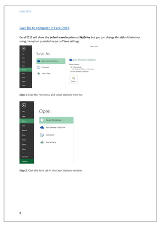 Excel 2013
8
Save file to computer in Excel 2013
Excel 2013 will show the default save location as SkyDrive but you can change this default behavior
using the option provided as part of Save settings.
Step 1: Click the File menu and select Options from list
Step 2: Click the Save tab in the Excel Options window.
 