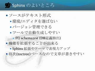 Sphinx のよいところ
 ソースがテキスト形式
 環境/エディタを選ばない
 バージョン管理できる
 ツールで自動生成しやすい
 例) schema2rst (DB定義抽出)
 機能を拡張することが出来る
 Sphinx 拡張やテーマで表現力アップ
 目次(toctree)ベースなので文章が書きやすい
 