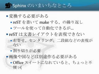 Sphinx のいまいちなところ
 変換する必要がある
 reST を書いて make する、の繰り返し
 ツールを使って自動化できるが…
 reST は文書レイアウトを表現できない
 右寄せ、センタリング、二段組などの表現が
ない
 割り切りが必要
 画像や図などは別途作る必要がある
 Office スイートになれていると、ちょっと不
便 :-(
 