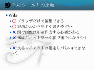 他のツールとの比較
 Wiki
 ◯ ブラウザだけで編集できる
 ◯ 記法がわかりやすく書きやすい
 ✕ 図や画像は別途作成する必要がある
 ✕ 構成がネットワーク状で迷子になりやす
い
 ✕ 文書レイアウトは指定しづらい(できな
い)
 