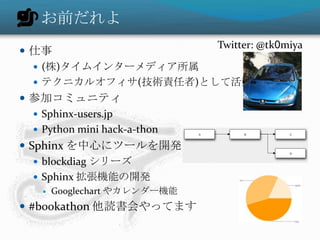 お前だれよ
 仕事
 (株)タイムインターメディア所属
 テクニカルオフィサ(技術責任者)として活動
 参加コミュニティ
 Sphinx-users.jp
 Python mini hack-a-thon
 Sphinx を中心にツールを開発
 blockdiag シリーズ
 Sphinx 拡張機能の開発
 Googlechart やカレンダー機能
 #bookathon 他読書会やってます
Twitter: @tk0miya
 