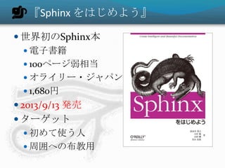 『Sphinx をはじめよう』
 世界初のSphinx本
 電子書籍
 100ページ弱相当
 オライリー・ジャパン
 1,680円
 2013/9/13 発売
 ターゲット
 初めて使う人
 周囲への布教用
 
