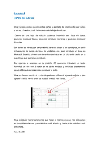 Página 10 de 102
Lección 4
TIPOS DE DATOS
Una vez conocemos las diferentes partes la pantalla del interface lo que vamos
a ver es cómo introducir datos dentro de la hoja de cálculo.
Dentro de una hoja de cálculo podemos introducir tres tipos de datos,
podemos introducir textos, podemos introducir números, y podemos introducir
fórmulas.
Los textos se introducen simplemente para dar títulos a los conceptos, es decir
si hablamos de euros, de kilos, de unidades, etc., para introducir un texto en
Microsoft Excel lo primero que tenemos que hacer es un clic en la casilla en la
cuadrícula que queramos introducir.
Por ejemplo si nosotros en la posición C3 queremos introducir un texto,
hacemos un clic con el ratón en la celda indicada y después directamente
desde el teclado empezamos a introducir el texto.
Una vez hemos escrito el contenido podemos utilizar el signo de validar o bien
apretar la tecla intro o enter de nuestro teclado y se valida.
Para introducir números tenemos que hacer el mismo proceso, nos colocamos
en la casilla en la cual queremos introducir el valor y desde el teclado introducir
el número.
 