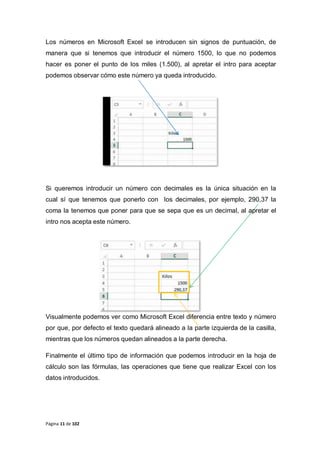 Página 11 de 102
Los números en Microsoft Excel se introducen sin signos de puntuación, de
manera que si tenemos que introducir el número 1500, lo que no podemos
hacer es poner el punto de los miles (1.500), al apretar el intro para aceptar
podemos observar cómo este número ya queda introducido.
Si queremos introducir un número con decimales es la única situación en la
cual sí que tenemos que ponerlo con los decimales, por ejemplo, 290,37 la
coma la tenemos que poner para que se sepa que es un decimal, al apretar el
intro nos acepta este número.
Visualmente podemos ver como Microsoft Excel diferencia entre texto y número
por que, por defecto el texto quedará alineado a la parte izquierda de la casilla,
mientras que los números quedan alineados a la parte derecha.
Finalmente el último tipo de información que podemos introducir en la hoja de
cálculo son las fórmulas, las operaciones que tiene que realizar Excel con los
datos introducidos.
 