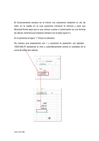 Página 12 de 102
El funcionamiento siempre es el mismo nos colocamos mediante un clic de
ratón en la casilla en la cual queremos introducir la fórmula y para que
Microsoft Excel sepa que lo que vamos a poner a continuación es una fórmula
de cálculo, tenemos que empezar siempre con el signo igual (=).
Si no ponemos el signo “=” Excel no calculara.
De manera que empezamos con = y ponemos la operación, por ejemplo,
1500+290,37 apretamos el intro y automáticamente vemos el resultado de la
suma de estos dos valores.
 