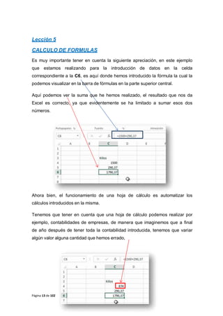 Página 13 de 102
Lección 5
CALCULO DE FORMULAS
Es muy importante tener en cuenta la siguiente apreciación, en este ejemplo
que estamos realizando para la introducción de datos en la celda
correspondiente a la C6, es aquí donde hemos introducido la fórmula la cual la
podemos visualizar en la barra de fórmulas en la parte superior central.
Aquí podemos ver la suma que he hemos realizado, el resultado que nos da
Excel es correcto, ya que evidentemente se ha limitado a sumar esos dos
números.
Ahora bien, el funcionamiento de una hoja de cálculo es automatizar los
cálculos introducidos en la misma.
Tenemos que tener en cuenta que una hoja de cálculo podemos realizar por
ejemplo, contabilidades de empresas, de manera que imaginemos que a final
de año después de tener toda la contabilidad introducida, tenemos que variar
algún valor alguna cantidad que hemos errado,
 