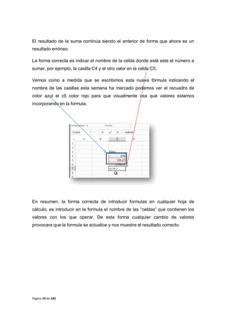 Página 14 de 102
El resultado de la suma continúa siendo el anterior de forma que ahora es un
resultado erróneo.
La forma correcta es indicar el nombre de la celda donde está este el número a
sumar, por ejemplo, la casilla C4 y el otro valor en la celda C5.
Vemos como a medida que se escribimos esta nueva fórmula indicando el
nombre de las casillas esta semana ha marcado podamos ver el recuadro de
color azul el c5 color rojo para que visualmente vea qué valores estamos
incorporando en la formula.
En resumen, la forma correcta de introducir formulas en cualquier hoja de
cálculo, es introducir en la formula el nombre de las “celdas” que contienen los
valores con los que operar. De esta forma cualquier cambio de valores
provocara que la formula se actualice y nos muestre el resultado correcto.
 