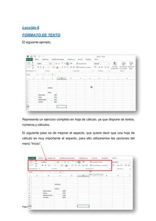 Página 15 de 102
Lección 6
FORMATO DE TEXTO
El siguiente ejemplo,
Representa un ejercicio completo en hoja de cálculo, ya que dispone de textos,
números y cálculos.
El siguiente paso es de mejorar el aspecto, que quiere decir que una hoja de
cálculo es muy importante el aspecto, para ello utilizaremos las opciones del
menú “Inicio”.
 