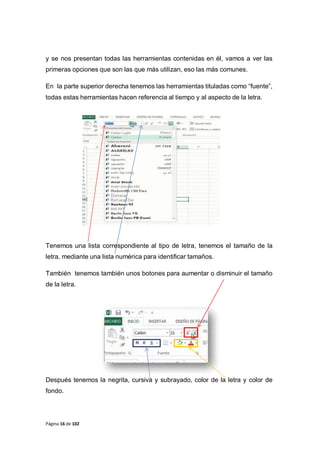 Página 16 de 102
y se nos presentan todas las herramientas contenidas en él, vamos a ver las
primeras opciones que son las que más utilizan, eso las más comunes.
En la parte superior derecha tenemos las herramientas tituladas como “fuente”,
todas estas herramientas hacen referencia al tiempo y al aspecto de la letra.
Tenemos una lista correspondiente al tipo de letra, tenemos el tamaño de la
letra, mediante una lista numérica para identificar tamaños.
También tenemos también unos botones para aumentar o disminuir el tamaño
de la letra.
Después tenemos la negrita, cursiva y subrayado, color de la letra y color de
fondo.
 