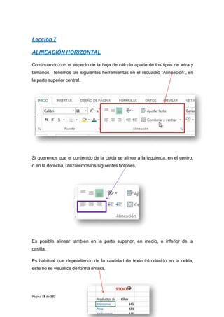 Página 18 de 102
Lección 7
ALINEACIÓN HORIZONTAL
Continuando con el aspecto de la hoja de cálculo aparte de los tipos de letra y
tamaños, tenemos las siguientes herramientas en el recuadro “Alineación”, en
la parte superior central.
Si queremos que el contenido de la celda se alinee a la izquierda, en el centro,
o en la derecha, utilizaremos los siguientes botones,
Es posible alinear también en la parte superior, en medio, o inferior de la
casilla.
Es habitual que dependiendo de la cantidad de texto introducido en la celda,
este no se visualice de forma entera.
 
