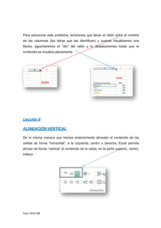 Página 19 de 102
Para solucionar este problema, tendremos que llevar el ratón entre el nombre
de las columnas (las letras que las identifican) y cuando visualicemos una
flecha, aguantaremos el “clic” del ratón y lo desplazaremos hasta que el
contenido se visualice plenamente.
Lección 8
ALINEACIÓN VERTICAL
De la misma manera que hemos anteriormente alineado el contenido de las
celdas de forma “horizontal”, a la izquierda, centro o derecha, Excel permite
alinear de forma “vertical” el contenido de la celda, en la parte superior, centro,
inferior.
 