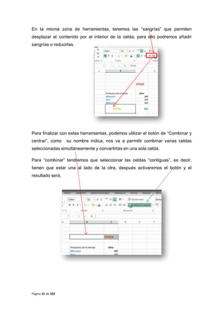 Página 21 de 102
En la misma zona de herramientas, tenemos las “sangrías” que permiten
desplazar el contenido por el interior de la celda, para ello podremos añadir
sangrías o reducirlas.
Para finalizar con estas herramientas, podemos utilizar el botón de “Combinar y
centrar”, como su nombre indica, nos va a permitir combinar varias celdas
seleccionadas simultáneamente y convertirlas en una sola celda.
Para “combinar” tendremos que seleccionar las celdas “contiguas”, es decir,
tienen que estar una al lado de la otra, después activaremos el botón y el
resultado será,
 