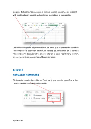 Página 22 de 102
Después de la combinación, según el ejemplo anterior, tendremos las celdas B
y C, combinadas en una sola y el contenido centrado en la nueva celda.
Las combinaciones no se pueden borrar, de forma que si quisiéramos volver de
“descombinar” la operación anterior, el proceso es, colocarnos en la celda a
“descombinar” y después volver a hacer “clic” en el botón “Combinar y centrar”,
en ese momento se separan las celdas combinadas.
Lección 9
FORMATOS NUMÉRICOS
El siguiente formato disponible en Excel es el que permite especificar a los
datos numéricos un aspecto determinado.
 
