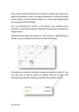 Página 23 de 102
Como hemos indicado anteriormente, en Excel no tenemos que introducir los
signos de puntuación, es decir, no podemos acompañar un número del símbolo
de una moneda, o poner el punto de millares, etc., lo único que podemos poner
es la coma para indicar decimales.
Una vez introducidos los números y las formulas, para especificar como
queremos ver esos datos numéricos, utilizaremos las opciones que muestran la
imagen anterior.
Seleccionamos la celda que contenga un valor numérico y seleccionamos el
formato, como se muestra a continuación con el formato moneda,
Es posible que al aplicar un formato en la celda se muestre el símbolo “#”, eso
nos indica que no cabe el valor en el espacio actual de la celda. Para
solucionar esto solamente tenemos que ampliar la anchura de la columna.
 
