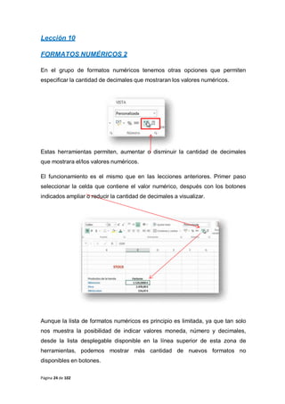 Página 24 de 102
Lección 10
FORMATOS NUMÉRICOS 2
En el grupo de formatos numéricos tenemos otras opciones que permiten
especificar la cantidad de decimales que mostraran los valores numéricos.
Estas herramientas permiten, aumentar o disminuir la cantidad de decimales
que mostrara el/los valores numéricos.
El funcionamiento es el mismo que en las lecciones anteriores. Primer paso
seleccionar la celda que contiene el valor numérico, después con los botones
indicados ampliar o reducir la cantidad de decimales a visualizar.
Aunque la lista de formatos numéricos es principio es limitada, ya que tan solo
nos muestra la posibilidad de indicar valores moneda, número y decimales,
desde la lista desplegable disponible en la línea superior de esta zona de
herramientas, podemos mostrar más cantidad de nuevos formatos no
disponibles en botones.
 