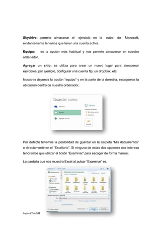 Página 27 de 102
Skydrive: permite almacenar el ejercicio en la nube de Microsoft,
evidentemente tenemos que tener una cuenta activa.
Equipo: es la opción más habitual y nos permite almacenar en nuestro
ordenador.
Agregar un sitio: se utiliza para crear un nuevo lugar para almacenar
ejercicios, por ejemplo, configurar una cuenta ftp, un dropbox, etc.
Nosotros dejamos la opción “equipo” y en la parte de la derecha, escogemos la
ubicación dentro de nuestro ordenador,
Por defecto tenemos la posibilidad de guardar en la carpeta “Mis documentos”
o directamente en el “Escritorio”. Si ninguna de estas dos opciones nos interesa
tendremos que utilizar el botón “Examinar” para escoger de forma manual.
La pantalla que nos muestra Excel al pulsar “Examinar” es,
 