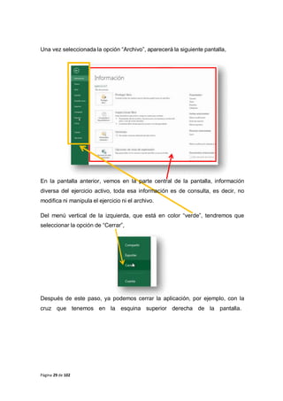 Página 29 de 102
Una vez seleccionada la opción “Archivo”, aparecerá la siguiente pantalla,
En la pantalla anterior, vemos en la parte central de la pantalla, información
diversa del ejercicio activo, toda esa información es de consulta, es decir, no
modifica ni manipula el ejercicio ni el archivo.
Del menú vertical de la izquierda, que está en color “verde”, tendremos que
seleccionar la opción de “Cerrar”,
Después de este paso, ya podemos cerrar la aplicación, por ejemplo, con la
cruz que tenemos en la esquina superior derecha de la pantalla.
 