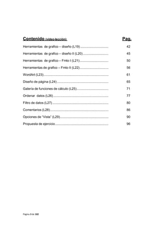 Página 3 de 102
Contenido (video-lección) Pag.
Herramientas de grafico – diseño (L19) ............................... 42
Herramientas de grafico – diseño II (L20) ............................ 45
Herramientas de grafico – Fmto I (L21)................................ 50
Herramientas de grafico – Fmto II (L22)................................ 56
WordArt (L23)........................................................................ 61
Diseño de página (L24)......................................................... 65
Galería de funciones de cálculo (L25)................................... 71
Ordenar datos (L26)............................................................. 77
Filtro de datos (L27) .............................................................. 80
Comentarios (L28)................................................................. 86
Opciones de “Vista” (L29)...................................................... 90
Propuesta de ejercicio........................................................... 96
 