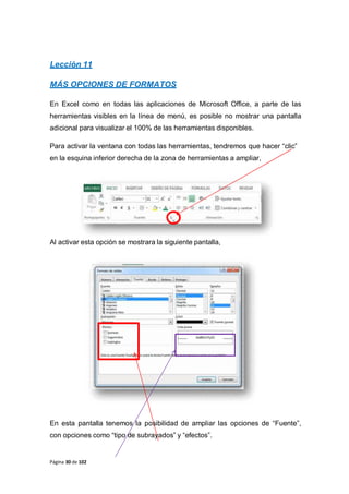 Página 30 de 102
Lección 11
MÁS OPCIONES DE FORMATOS
En Excel como en todas las aplicaciones de Microsoft Office, a parte de las
herramientas visibles en la línea de menú, es posible no mostrar una pantalla
adicional para visualizar el 100% de las herramientas disponibles.
Para activar la ventana con todas las herramientas, tendremos que hacer “clic”
en la esquina inferior derecha de la zona de herramientas a ampliar,
Al activar esta opción se mostrara la siguiente pantalla,
En esta pantalla tenemos la posibilidad de ampliar las opciones de “Fuente”,
con opciones como “tipo de subrayados” y “efectos”.
 