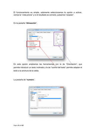Página 31 de 102
El funcionamiento es simple, solamente seleccionamos la opción a activar,
vemos la “vista previa” y si el resultado es correcto, pulsamos “aceptar”.
En la pestaña “Alineación”,
En esta opción ampliamos las herramientas con la de “Orientación”, que
permite introducir un texto inclinado y la de “control del texto” permite adaptar el
texto a la anchura de la celda.
La pestaña de “numero”,
 