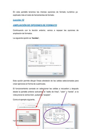 En esta pantalla tenemos las mismas opciones de formato numérico ya
explicado más el resto de herramientas de formato.
Lección 12
AMPLIACIÓN DE OPCIONES DE FORMATO
Continuando con la lección anterior, vamos a repasar las opciones de
ampliación de formatos.
La siguiente opción es “bordes”,
Esta opción permite dibujar líneas alrededor de las celdas seleccionadas para
crear ejercicios en forma de cuadriculas.
El funcionamiento consiste en seleccionar las celdas a recuadrar y después
desde la pantalla anterior activamos el “estilo de línea”, “color” y “borde”, si la
vista previa la vemos bien, pulsamos “aceptar”.
Como el ejemplo siguiente,
Página 32 de 102
 