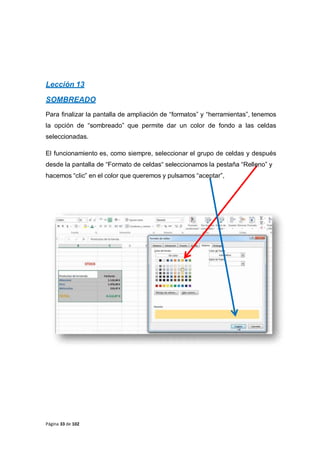 Lección 13
SOMBREADO
Para finalizar la pantalla de ampliación de “formatos” y “herramientas”, tenemos
la opción de “sombreado” que permite dar un color de fondo a las celdas
seleccionadas.
El funcionamiento es, como siempre, seleccionar el grupo de celdas y después
desde la pantalla de “Formato de celdas“ seleccionamos la pestaña “Relleno” y
hacemos “clic” en el color que queremos y pulsamos “aceptar”,
Página 33 de 102
 