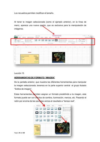 Los recuadros permiten modificar el tamaño.
Al tener la imagen seleccionada (como el ejemplo anterior), en la línea de
menú, aparece una nueva opción, que es exclusiva para la manipulación de
imágenes.
Lección 15
HERRAMIENTAS DE FORMATO “IMAGEN”
De la pantalla anterior, que muestra las diferentes herramientas para manipular
la imagen seleccionada, tenemos en la parte superior central el grupo titulado
“Estilos de imagen”.
Estas herramientas permiten asignar un formato predefinido a la imagen, este
formato puede ser con efectos de sombra, iluminación, marcos, etc. Pasando el
ratón por encima de las opciones vemos el resultado a “tiempo real”,
Página 35 de 102
 