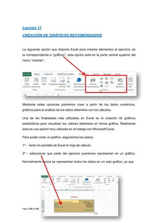 Lección 17
CREACIÓN DE GRÁFICOS RECOMENDADOS
La siguiente opción que dispone Excel para insertar elementos al ejercicio, es
la correspondiente a “gráficos”, esta opción está en la parte central superior del
menú “insertar”,
Mediante estas opciones podremos crear a partir de los datos numéricos,
gráficos para el análisis de los datos obtenidos con los cálculos.
Una de las finalidades más utilizadas en Excel es la creación de gráficos
estadísticos para visualizar los valores obtenidos en forma gráfica. Realmente
esta es una opción muy utilizada en el trabajo con Microsoft Excel.
Para poder crear un gráfico, seguiremos los pasos,
1º - tener en pantalla de Excel la hoja de cálculo.
2º - seleccionar que parte del ejercicio queremos representar en un gráfico.
Normalmente nunca se representan todos los datos en un solo grafico, ya que
Página 38 de 102
 