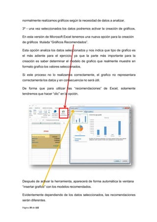 Página 39 de 102
normalmente realizamos gráficos según la necesidad de datos a analizar.
3º - una vez seleccionados los datos podremos activar la creación de gráficos.
En esta versión de Microsoft Excel tenemos una nueva opción para la creación
de gráficos titulada “Gráficos Recomendados”.
Esta opción analiza los datos seleccionados y nos indica que tipo de grafico es
el más adiente para el ejercicio, ya que la parte más importante para la
creación es saber determinar el modelo de grafico que realmente muestre en
formato grafico los valores seleccionados.
Si este proceso no lo realizamos correctamente, el grafico no representara
correctamente los datos y en consecuencia no será útil.
De forma que para utilizar las “recomendaciones” de Excel, solamente
tendremos que hacer “clic” en la opción,
Después de activar la herramienta, aparecerá de forma automática la ventana
“insertar grafico” con los modelos recomendados.
Evidentemente dependiendo de los datos seleccionados, las recomendaciones
serán diferentes.
 