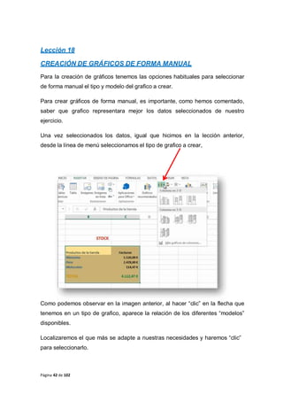 Página 42 de 102
Lección 18
CREACIÓN DE GRÁFICOS DE FORMA MANUAL
Para la creación de gráficos tenemos las opciones habituales para seleccionar
de forma manual el tipo y modelo del grafico a crear.
Para crear gráficos de forma manual, es importante, como hemos comentado,
saber que grafico representara mejor los datos seleccionados de nuestro
ejercicio.
Una vez seleccionados los datos, igual que hicimos en la lección anterior,
desde la línea de menú seleccionamos el tipo de grafico a crear,
Como podemos observar en la imagen anterior, al hacer “clic” en la flecha que
tenemos en un tipo de grafico, aparece la relación de los diferentes “modelos”
disponibles.
Localizaremos el que más se adapte a nuestras necesidades y haremos “clic”
para seleccionarlo.
 
