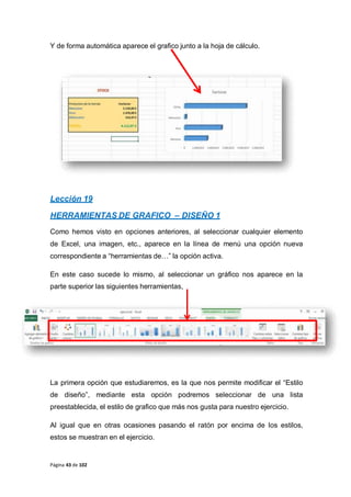 Página 43 de 102
Y de forma automática aparece el grafico junto a la hoja de cálculo.
Lección 19
HERRAMIENTAS DE GRAFICO – DISEÑO 1
Como hemos visto en opciones anteriores, al seleccionar cualquier elemento
de Excel, una imagen, etc., aparece en la línea de menú una opción nueva
correspondiente a “herramientas de…” la opción activa.
En este caso sucede lo mismo, al seleccionar un gráfico nos aparece en la
parte superior las siguientes herramientas,
La primera opción que estudiaremos, es la que nos permite modificar el “Estilo
de diseño”, mediante esta opción podremos seleccionar de una lista
preestablecida, el estilo de grafico que más nos gusta para nuestro ejercicio.
Al igual que en otras ocasiones pasando el ratón por encima de los estilos,
estos se muestran en el ejercicio.
 