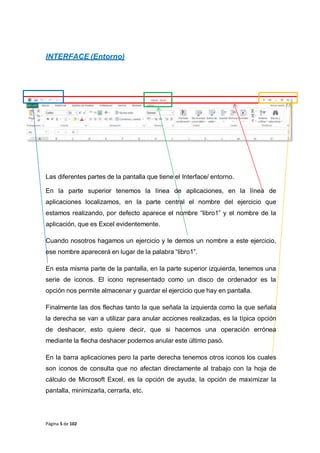 Página 5 de 102
INTERFACE (Entorno)
Las diferentes partes de la pantalla que tiene el Interface/ entorno.
En la parte superior tenemos la línea de aplicaciones, en la línea de
aplicaciones localizamos, en la parte central el nombre del ejercicio que
estamos realizando, por defecto aparece el nombre “libro1” y el nombre de la
aplicación, que es Excel evidentemente.
Cuando nosotros hagamos un ejercicio y le demos un nombre a este ejercicio,
ese nombre aparecerá en lugar de la palabra “libro1”.
En esta misma parte de la pantalla, en la parte superior izquierda, tenemos una
serie de iconos. El icono representado como un disco de ordenador es la
opción nos permite almacenar y guardar el ejercicio que hay en pantalla.
Finalmente las dos flechas tanto la que señala la izquierda como la que señala
la derecha se van a utilizar para anular acciones realizadas, es la típica opción
de deshacer, esto quiere decir, que si hacemos una operación errónea
mediante la flecha deshacer podemos anular este último pasó.
En la barra aplicaciones pero la parte derecha tenemos otros iconos los cuales
son iconos de consulta que no afectan directamente al trabajo con la hoja de
cálculo de Microsoft Excel, es la opción de ayuda, la opción de maximizar la
pantalla, minimizarla, cerrarla, etc.
 