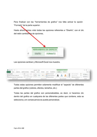 Página 55 de 102
Para finalizar con las “herramientas de grafico” nos falta activar la opción
“Formato” de la parte superior.
Hasta ahora hemos visto todas las opciones referentes a “Diseño”, con el clic
del ratón cambiamos de opciones,
Las opciones cambian y Microsoft Excel nos muestra,
Todas estas opciones permiten solamente modificar el “aspecto” de diferentes
partes del grafico (colores, efectos, tamaños, etc.)
Todas las partes del grafico son personalizables, es decir, si hacemos clic
dentro del grafico en cualquiera de las diferentes partes que contiene, esta se
selecciona y en consecuencia se puede personalizar,
 