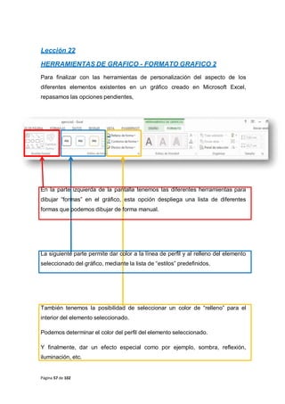 Página 57 de 102
Lección 22
HERRAMIENTAS DE GRAFICO - FORMATO GRAFICO 2
Para finalizar con las herramientas de personalización del aspecto de los
diferentes elementos existentes en un gráfico creado en Microsoft Excel,
repasamos las opciones pendientes,
En la parte izquierda de la pantalla tenemos las diferentes herramientas para
dibujar “formas” en el gráfico, esta opción despliega una lista de diferentes
formas que podemos dibujar de forma manual.
La siguiente parte permite dar color a la línea de perfil y al relleno del elemento
seleccionado del gráfico, mediante la lista de “estilos” predefinidos.
También tenemos la posibilidad de seleccionar un color de “relleno” para el
interior del elemento seleccionado.
Podemos determinar el color del perfil del elemento seleccionado.
Y finalmente, dar un efecto especial como por ejemplo, sombra, reflexión,
iluminación, etc.
 
